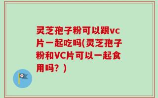 灵芝孢子粉可以跟vc片一起吃吗(灵芝孢子粉和VC片可以一起食用吗？)