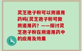 灵芝孢子粉可以阴道用药吗(灵芝孢子粉可做阴道用药？——探讨灵芝孢子粉在阴道用药中的应用及效果