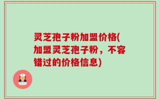 灵芝孢子粉加盟价格(加盟灵芝孢子粉，不容错过的价格信息)