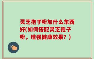 灵芝孢子粉加什么东西好(如何搭配灵芝孢子粉，增强健康效果？)