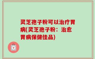 灵芝孢子粉可以治疗胃病(灵芝孢子粉：治愈胃病保健佳品)