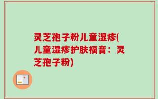 灵芝孢子粉儿童湿疹(儿童湿疹护肤福音：灵芝孢子粉)