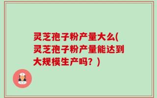 灵芝孢子粉产量大么(灵芝孢子粉产量能达到大规模生产吗？)