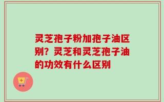 灵芝孢子粉加孢子油区别？灵芝和灵芝孢子油的功效有什么区别