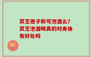 灵芝孢子粉可泡酒么？灵芝泡酒喝真的对身体有好处吗
