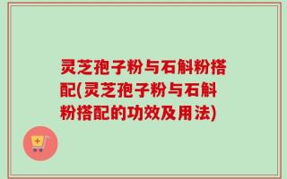灵芝孢子粉与石斛粉搭配(灵芝孢子粉与石斛粉搭配的功效及用法)