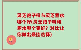 灵芝孢子粉与灵芝煮水哪个好(灵芝孢子粉和煮水哪个更好？对比让你做出最佳选择)