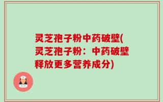 灵芝孢子粉中药破壁(灵芝孢子粉：中药破壁释放更多营养成分)