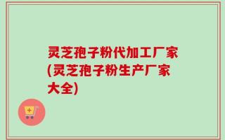 灵芝孢子粉代加工厂家(灵芝孢子粉生产厂家大全)