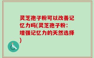 灵芝孢子粉可以改善记忆力吗(灵芝孢子粉：增强记忆力的天然选择)