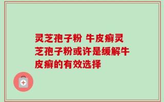 灵芝孢子粉 牛皮癣灵芝孢子粉或许是缓解牛皮癣的有效选择