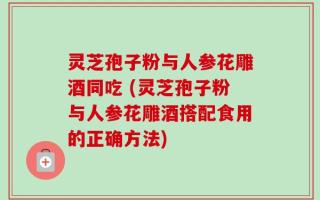 灵芝孢子粉与人参花雕酒同吃 (灵芝孢子粉与人参花雕酒搭配食用的正确方法)
