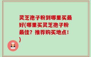 灵芝孢子粉到哪里买最好(哪里买灵芝孢子粉最佳？推荐购买地点！)