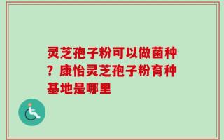 灵芝孢子粉可以做菌种？康怡灵芝孢子粉育种基地是哪里