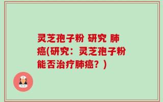 灵芝孢子粉 研究 肺癌(研究：灵芝孢子粉能否治疗肺癌？)