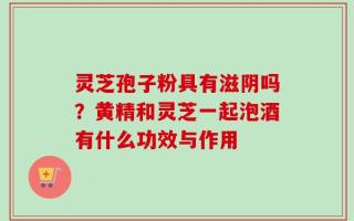 灵芝孢子粉具有滋阴吗？黄精和灵芝一起泡酒有什么功效与作用