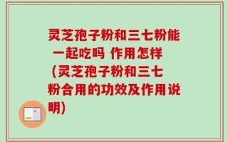 灵芝孢子粉和三七粉能 一起吃吗 作用怎样 (灵芝孢子粉和三七粉合用的功效及作用说明)