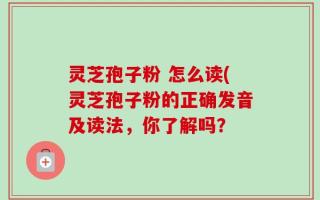 灵芝孢子粉 怎么读(灵芝孢子粉的正确发音及读法，你了解吗？