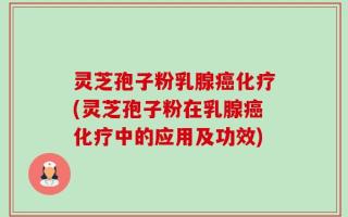 灵芝孢子粉乳腺癌化疗(灵芝孢子粉在乳腺癌化疗中的应用及功效)