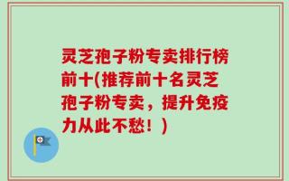 灵芝孢子粉专卖排行榜前十(推荐前十名灵芝孢子粉专卖，提升免疫力从此不愁！)