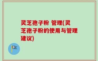 灵芝孢子粉 管理(灵芝孢子粉的使用与管理建议)