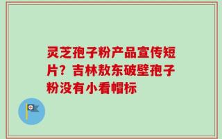 灵芝孢子粉产品宣传短片？吉林敖东破壁孢子粉没有小看帽标