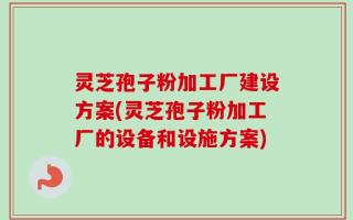 灵芝孢子粉加工厂建设方案(灵芝孢子粉加工厂的设备和设施方案)