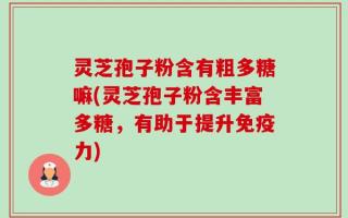 灵芝孢子粉含有粗多糖嘛(灵芝孢子粉含丰富多糖，有助于提升免疫力)
