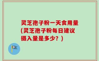 灵芝孢子粉一天食用量(灵芝孢子粉每日建议摄入量是多少？)