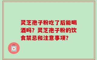 灵芝孢子粉吃了后能喝酒吗？灵芝孢子粉的饮食禁忌和注意事项？