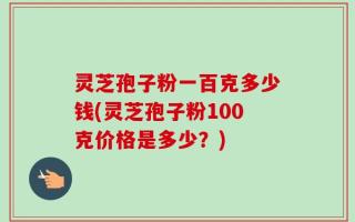 灵芝孢子粉一百克多少钱(灵芝孢子粉100克价格是多少？)
