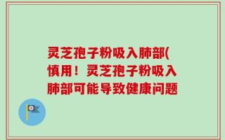 灵芝孢子粉吸入肺部(慎用！灵芝孢子粉吸入肺部可能导致健康问题