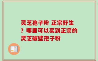 灵芝孢子粉 正宗野生？哪里可以买到正宗的灵芝破壁孢子粉