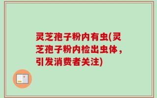 灵芝孢子粉内有虫(灵芝孢子粉内检出虫体，引发消费者关注)