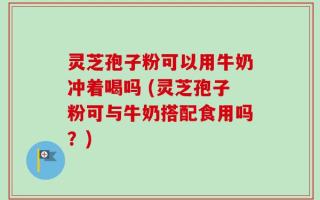 灵芝孢子粉可以用牛奶冲着喝吗 (灵芝孢子粉可与牛奶搭配食用吗？)
