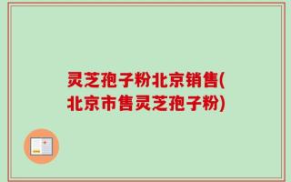 灵芝孢子粉北京销售(北京市售灵芝孢子粉)