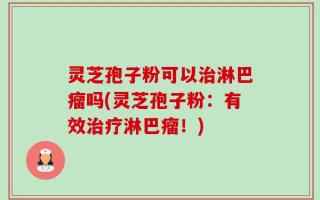 灵芝孢子粉可以治淋巴瘤吗(灵芝孢子粉：有效治疗淋巴瘤！)