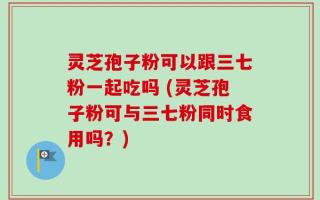 灵芝孢子粉可以跟三七粉一起吃吗 (灵芝孢子粉可与三七粉同时食用吗？)