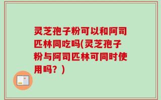 灵芝孢子粉可以和阿司匹林同吃吗(灵芝孢子粉与阿司匹林可同时使用吗？)