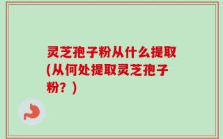 灵芝孢子粉从什么提取(从何处提取灵芝孢子粉？)