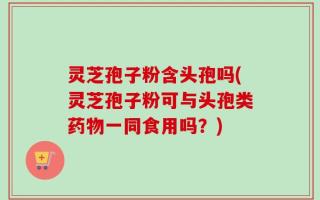 灵芝孢子粉含头孢吗(灵芝孢子粉可与头孢类药物一同食用吗？)