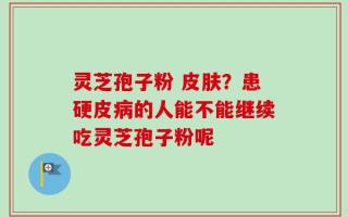 灵芝孢子粉 皮肤？患硬皮病的人能不能继续吃灵芝孢子粉呢