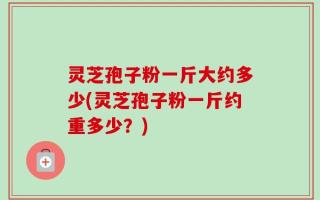 灵芝孢子粉一斤大约多少(灵芝孢子粉一斤约重多少？)