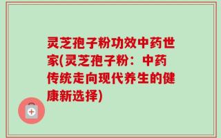灵芝孢子粉功效中药世家(灵芝孢子粉：中药传统走向现代养生的健康新选择)