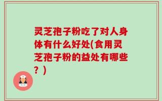 灵芝孢子粉吃了对人身体有什么好处(食用灵芝孢子粉的益处有哪些？)