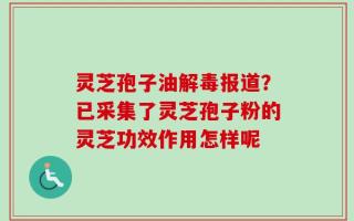 灵芝孢子油解毒报道？已采集了灵芝孢子粉的灵芝功效作用怎样呢