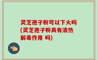 灵芝孢子粉可以下火吗(灵芝孢子粉具有清热解毒作用 吗)