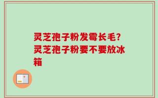 灵芝孢子粉发霉长毛？灵芝孢子粉要不要放冰箱