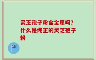 灵芝孢子粉含金属吗？什么是纯正的灵芝孢子粉