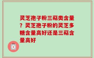 灵芝孢子粉三萜类含量？灵芝孢子粉的灵芝多糖含量高好还是三萜含量高好